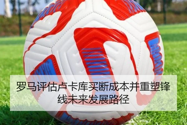 罗马评估卢卡库买断成本并重塑锋线未来发展路径