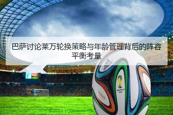 巴萨讨论莱万轮换策略与年龄管理背后的阵容平衡考量